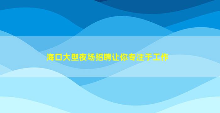 海口大型夜场招聘让你专注于工作